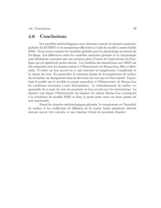 4.6: Conclusions 99
4.6 Conclusions
Les variables m´et´eorologiques sont obtenues `a partir de donn´ees analys´ees
globales du ECMWF et de simulations eﬀectu´ees `a l’aide du mod`ele `a m´eso-´echelle
MM5. Nous avons compar´e les variables globales avec la climatologie au-dessus du
Paciﬁque. Les diﬀ´erences entre les variables analys´ees globales et la climatologie
sont faiblement marqu´ees par une position plus `a l’ouest de l’anticylcone du Paci-
ﬁque qui est ´egalement moins intense. Les r´esultats des simulations avec MM5 ont
´et´e compar´ees avec les mesures prises `a l’Observatoire de Mauna Loa, Hilo et Hon-
olulu. Il existe un bon accord en ce qui concerne la temp´erature, l’amplitude et
la vitesse du vent. En particulier la variation diurne de la temp´erature de surface
du sol induit un changement dans la direction du vent qui est bien simul´e. Cepen-
dant il semble que le mod`ele ne puisse reproduire `a l’Observatoire de Mauna Loa
les conditions nocturnes (vents descendants). Le refroidissement de surface re-
sponsable de ce type de vent est pourtant en bon accord avec les observations. La
distance qui s´epare l’Observatoire du sommet du volcan Mauna Loa correspond
`a la r´esolution du mod`ele MM5 et donc la pente prise entre ces deux points est
mal repr´esent´ee.
Parmi les donn´ees m´et´eorologiques globales, la temp´erature et l’humidit´e
de surface et les coeﬃcients de diﬀusion de la couche limite plan´etaire doivent
doivent encore ˆetre calcul´es, ce qui consitue l’objet du prochain chapitre.
 