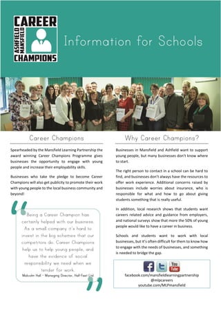 Career Champions
Spearheaded by the Mansfield Learning Partnership the
award winning Career Champions Programme gives
businesses the opportunity to engage with young
people and increase their employability skills.
Businesses who take the pledge to become Career
Champions will also get publicity to promote their work
with young people to the local business community and
beyond!
Why Career Champions?
Businesses in Mansfield and Ashfield want to support
young people, but many businesses don’t know where
to start.
The right person to contact in a school can be hard to
find, and businesses don’t always have the resources to
offer work experience. Additional concerns raised by
businesses include worries about insurance, who is
responsible for what and how to go about giving
students something that is really useful.
In addition, local research shows that students want
careers related advice and guidance from employers,
and national surveys show that more the 50% of young
people would like to have a career in business.
Schools and students want to work with local
businesses, but it’s often difficult for them to know how
to engage with the needs of businesses, and something
is needed to bridge the gap.
facebook.com/mansfieldlearningpartnership
@mlpcareers
youtube.com/MLPmansfield
 