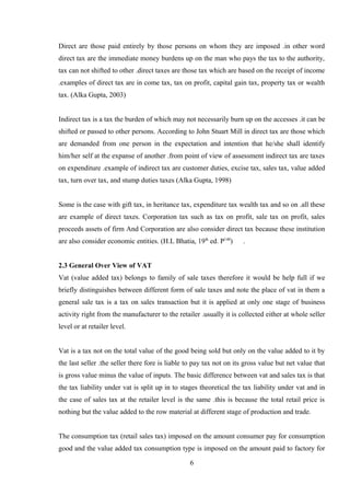 Direct are those paid entirely by those persons on whom they are imposed .in other word
direct tax are the immediate money burdens up on the man who pays the tax to the authority,
tax can not shifted to other .direct taxes are those tax which are based on the receipt of income
.examples of direct tax are in come tax, tax on profit, capital gain tax, property tax or wealth
tax. (Alka Gupta, 2003)
Indirect tax is a tax the burden of which may not necessarily burn up on the accesses .it can be
shifted or passed to other persons. According to John Stuart Mill in direct tax are those which
are demanded from one person in the expectation and intention that he/she shall identify
him/her self at the expanse of another .from point of view of assessment indirect tax are taxes
on expenditure .example of indirect tax are customer duties, excise tax, sales tax, value added
tax, turn over tax, and stump duties taxes (Alka Gupta, 1998)
Some is the case with gift tax, in heritance tax, expenditure tax wealth tax and so on .all these
are example of direct taxes. Corporation tax such as tax on profit, sale tax on profit, sales
proceeds assets of firm And Corporation are also consider direct tax because these institution
are also consider economic entities. (H.L Bhatia, 19th
ed. P140
) .
2.3 General Over View of VAT
Vat (value added tax) belongs to family of sale taxes therefore it would be help full if we
briefly distinguishes between different form of sale taxes and note the place of vat in them a
general sale tax is a tax on sales transaction but it is applied at only one stage of business
activity right from the manufacturer to the retailer .usually it is collected either at whole seller
level or at retailer level.
Vat is a tax not on the total value of the good being sold but only on the value added to it by
the last seller .the seller there fore is liable to pay tax not on its gross value but net value that
is gross value minus the value of inputs. The basic difference between vat and sales tax is that
the tax liability under vat is split up in to stages theoretical the tax liability under vat and in
the case of sales tax at the retailer level is the same .this is because the total retail price is
nothing but the value added to the row material at different stage of production and trade.
The consumption tax (retail sales tax) imposed on the amount consumer pay for consumption
good and the value added tax consumption type is imposed on the amount paid to factory for
6
 
