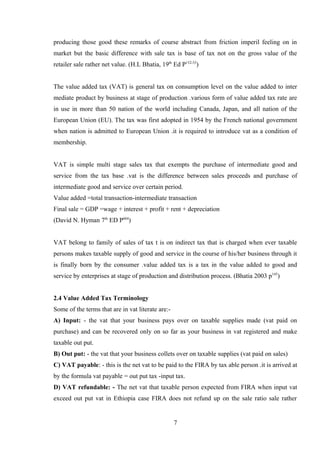producing those good these remarks of course abstract from friction imperil feeling on in
market but the basic difference with sale tax is base of tax not on the gross value of the
retailer sale rather net value. (H.L Bhatia, 19th
Ed P152-53
)
The value added tax (VAT) is general tax on consumption level on the value added to inter
mediate product by business at stage of production .various form of value added tax rate are
in use in more than 50 nation of the world including Canada, Japan, and all nation of the
European Union (EU). The tax was first adopted in 1954 by the French national government
when nation is admitted to European Union .it is required to introduce vat as a condition of
membership.
VAT is simple multi stage sales tax that exempts the purchase of intermediate good and
service from the tax base .vat is the difference between sales proceeds and purchase of
intermediate good and service over certain period.
Value added =total transaction-intermediate transaction
Final sale = GDP =wage + interest + profit + rent + depreciation
(David N. Hyman 7th
ED P604
)
VAT belong to family of sales of tax t is on indirect tax that is charged when ever taxable
persons makes taxable supply of good and service in the course of his/her business through it
is finally born by the consumer .value added tax is a tax in the value added to good and
service by enterprises at stage of production and distribution process. (Bhatia 2003 p145
)
2.4 Value Added Tax Terminology
Some of the terms that are in vat literate are:-
A) Input: - the vat that your business pays over on taxable supplies made (vat paid on
purchase) and can be recovered only on so far as your business in vat registered and make
taxable out put.
B) Out put: - the vat that your business collets over on taxable supplies (vat paid on sales)
C) VAT payable: - this is the net vat to be paid to the FIRA by tax able person .it is arrived at
by the formula vat payable = out put tax -input tax.
D) VAT refundable: - The net vat that taxable person expected from FIRA when input vat
exceed out put vat in Ethiopia case FIRA does not refund up on the sale ratio sale rather
7
 