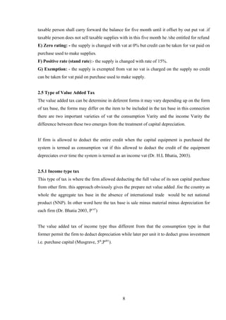 taxable person shall carry forward the balance for five month until it offset by out put vat .if
taxable person does not sell taxable supplies with in this five month he /she entitled for refund
E) Zero rating: - the supply is changed with vat at 0% but credit can be taken for vat paid on
purchase used to make supplies.
F) Positive rate (stand rate):- the supply is changed with rate of 15%.
G) Exemption: - the supply is exempted from vat no vat is charged on the supply no credit
can be taken for vat paid on purchase used to make supply.
2.5 Type of Value Added Tax
The value added tax can be determine in deferent forms it may vary depending up on the form
of tax base, the forms may differ on the item to be included in the tax base in this connection
there are two important varieties of vat the consumption Varity and the income Varity the
difference between these two emerges from the treatment of capital depreciation.
If firm is allowed to deduct the entire credit when the capital equipment is purchased the
system is termed as consumption vat if this allowed to deduct the credit of the equipment
depreciates over time the system is termed as an income vat (Dr. H.L Bhatia, 2003).
2.5.1 Income type tax
This type of tax is where the firm allowed deducting the full value of its non capital purchase
from other firm. this approach obviously gives the prepare net value added .foe the country as
whole the aggregate tax base in the absence of international trade would be net national
product (NNP). In other word here the tax base is sale minus material minus depreciation for
each firm (Dr. Bhatia 2003, P147
)
The value added tax of income type thus different from that the consumption type in that
former permit the firm to deduct depreciation while later per unit it to deduct gross investment
i.e. purchase capital (Musgrave, 5th
,P401
).
8
 