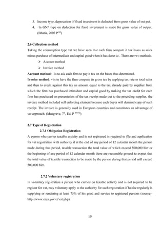 3. Income type, deprecation of fixed investment is deducted from gross value of out put.
4. In GNP type on deduction for fixed investment is made for gross value of output.
(Bhatia, 2003 P148
)
2.6 Collection method
Taking the consumption type vat we have seen that each firm compute it tax bases as sales
minus purchase of intermediate and capital good when it has done so . There are two methods
 Account method
 Invoice method
Account method: - is to ask each firm to pay it tax on the bases thus determined.
Invoice method: - is to have the firm compute its gross tax by applying tax rate to total sales
and then to credit against this tax an amount equal to the tax already paid by supplier from
which the firm has purchased intimidate and capital good by making the tax credit for each
firm has purchased on presentation of the tax receipt made out to the preceding supplier, the
invoice method included self enforcing element because each buyer will demand copy of such
receipt. The invoice is generally used in European countries and constitutes an advantage of
vat approach. (Musgrave, 7th
, Ed. P 400-02
)
2.7 Type of Registration
2.7.1 Obligation Registration
A person who carries taxable activity and is not registered is required to file and application
for vat registration with authority if at the end of any period of 12 calendar month the person
made during that period, taxable transaction the total value of which exceed 500,000 birr or
the beginning of any period of 12 calendar month there are reasonable ground to expect that
the total value of taxable transaction to be made by the person during that period will exceed
500,000 birr.
2.7.2 Voluntary registration
In voluntary registration a person who carried on taxable activity and is not required to be
register for vat, may voluntary apply to the authority for such registration if he/she regularly is
supplying or rendering at least 75% of his good and service to registered persons (source:-
http://www.erca.gov.et/vat.php).
10
 