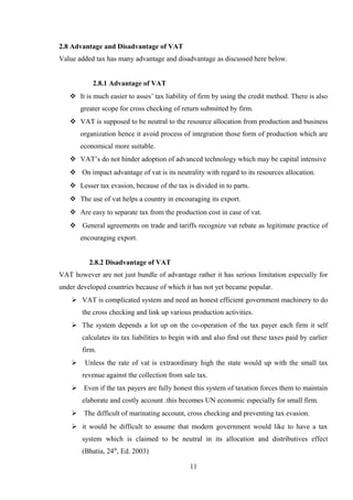 2.8 Advantage and Disadvantage of VAT
Value added tax has many advantage and disadvantage as discussed here below.
2.8.1 Advantage of VAT
 It is much easier to asses’ tax liability of firm by using the credit method. There is also
greater scope for cross checking of return submitted by firm.
 VAT is supposed to be neutral to the resource allocation from production and business
organization hence it avoid process of integration those form of production which are
economical more suitable.
 VAT’s do not hinder adoption of advanced technology which may be capital intensive
 On impact advantage of vat is its neutrality with regard to its resources allocation.
 Lesser tax evasion, because of the tax is divided in to parts.
 The use of vat helps a country in encouraging its export.
 Are easy to separate tax from the production cost in case of vat.
 General agreements on trade and tariffs recognize vat rebate as legitimate practice of
encouraging export.
2.8.2 Disadvantage of VAT
VAT however are not just bundle of advantage rather it has serious limitation especially for
under developed countries because of which it has not yet became popular.
 VAT is complicated system and need an honest efficient government machinery to do
the cross checking and link up various production activities.
 The system depends a lot up on the co-operation of the tax payer each firm it self
calculates its tax liabilities to begin with and also find out these taxes paid by earlier
firm.
 Unless the rate of vat is extraordinary high the state would up with the small tax
revenue against the collection from sale tax.
 Even if the tax payers are fully honest this system of taxation forces them to maintain
elaborate and costly account .this becomes UN economic especially for small firm.
 The difficult of marinating account, cross checking and preventing tax evasion.
 it would be difficult to assume that modern government would like to have a tax
system which is claimed to be neutral in its allocation and distributives effect
(Bhatia, 24th
, Ed. 2003)
11
 