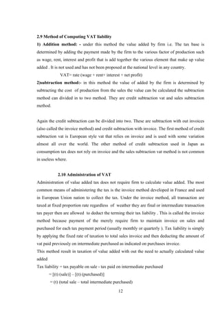 2.9 Method of Computing VAT liability
1) Addition method: - under this method the value added by firm i.e. The tax base is
determined by adding the payment made by the firm to the various factor of production such
as wage, rent, interest and profit that is add together the various element that make up value
added . It is not used and has not been proposed at the national level in any country.
VAT= rate (wage + rent+ interest + net profit)
2)subtraction method:- in this method the value of added by the firm is determined by
subtracting the cost of production from the sales the value can be calculated the subtraction
method can divided in to two method. They are credit subtraction vat and sales subtraction
method.
Again the credit subtraction can be divided into two. These are subtraction with out invoices
(also called the invoice method) and credit subtraction with invoice. The first method of credit
subtraction vat is European style vat that relies on invoice and is used with some variation
almost all over the world. The other method of credit subtraction used in Japan as
consumption tax does not rely on invoice and the sales subtraction vat method is not common
in useless where.
2.10 Administration of VAT
Administration of value added tax does not require firm to calculate value added. The most
common means of administering the tax is the invoice method developed in France and used
in European Union nation to collect the tax. Under the invoice method, all transaction are
taxed at fixed proportion rate regardless of weather they are final or intermediate transaction
tax payer then are allowed to deduct the terming their tax liability . This is called the invoice
method because payment of the merely require firm to maintain invoice on sales and
purchased for each tax payment period (usually monthly or quarterly ). Tax liability is simply
by applying the fixed rate of taxation to total sales invoice and then deducting the amount of
vat paid previously on intermediate purchased as indicated on purchases invoice.
This method result in taxation of value added with out the need to actually calculated value
added
Tax liability = tax payable on sale - tax paid on intermediate purchased
= [(t) (sale)] – [(t) (purchased)]
= (t) (total sale – total intermediate purchased)
12
 