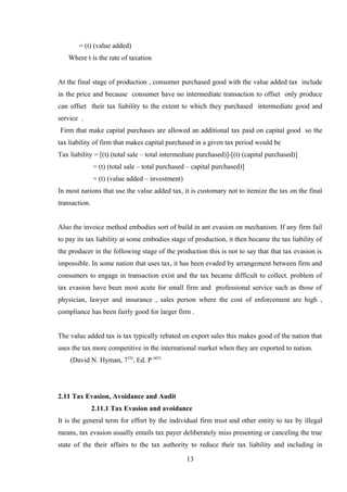 = (t) (value added)
Where t is the rate of taxation
At the final stage of production , consumer purchased good with the value added tax include
in the price and because consumer have no intermediate transaction to offset only produce
can offset their tax liability to the extent to which they purchased intermediate good and
service .
Firm that make capital purchases are allowed an additional tax paid on capital good so the
tax liability of firm that makes capital purchased in a given tax period would be
Tax liability = [(t) (total sale – total intermediate purchased)]-[(t) (capital purchased)]
= (t) (total sale – total purchased – capital purchased)]
= (t) (value added – investment)
In most nations that use the value added tax, it is customary not to itemize the tax on the final
transaction.
Also the invoice method embodies sort of build in ant evasion on mechanism. If any firm fail
to pay its tax liability at some embodies stage of production, it then became the tax liability of
the producer in the following stage of the production this is not to say that that tax evasion is
impossible. In some nation that uses tax, it has been evaded by arrangement between firm and
consumers to engage in transaction exist and the tax became difficult to collect. problem of
tax evasion have been most acute for small firm and professional service such as those of
physician, lawyer and insurance , sales person where the cost of enforcement are high ,
compliance has been fairly good for larger firm .
The value added tax is tax typically rebated on export sales this makes good of the nation that
uses the tax more competitive in the international market when they are exported to nation.
(David N. Hyman, 7TH
, Ed. P 607)
2.11 Tax Evasion, Avoidance and Audit
2.11.1 Tax Evasion and avoidance
It is the general term for effort by the individual firm trust and other entity to tax by illegal
means, tax evasion usually entails tax payer deliberately miss presenting or canceling the true
state of the their affairs to the tax authority to reduce their tax liability and including in
13
 