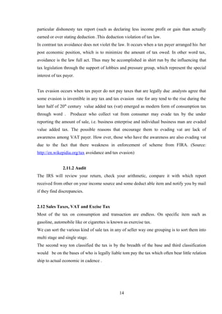 particular dishonesty tax report (such as declaring less income profit or gain than actually
earned or over stating deduction .This deduction violation of tax law.
In contrast tax avoidance does not violet the law. It occurs when a tax payer arranged his /her
post economic position, which is to minimize the amount of tax owed. In other word tax,
avoidance is the law full act. Thus may be accomplished in shirt run by the influencing that
tax legislation through the support of lobbies and pressure group, which represent the special
interest of tax payer.
Tax evasion occurs when tax payer do not pay taxes that are legally due .analysts agree that
some evasion is inventible in any tax and tax evasion rate for any tend to the rise during the
later half of 20th
century value added tax (vat) emerged as modern form of consumption tax
through word . Producer who collect vat from consumer may evade tax by the under
reporting the amount of sale, i.e. business enterprise and individual business man are evaded
value added tax. The possible reasons that encourage them to evading vat are lack of
awareness among VAT payer. How ever, those who have the awareness are also evading vat
due to the fact that there weakness in enforcement of scheme from FIRA. (Source:
http://en.wikepidia.org/tax avoidance and tax evasion)
2.11.2 Audit
The IRS will review your return, check your arithmetic, compare it with which report
received from other on your income source and some deduct able item and notify you by mail
if they find discrepancies.
2.12 Sales Taxes, VAT and Excise Tax
Most of the tax on consumption and transaction are endless. On specific item such as
gasoline, automobile like or cigarettes is known as exercise tax.
We can sort the various kind of sale tax in any of seller way one grouping is to sort them into
multi stage and single stage.
The second way ton classified the tax is by the breadth of the base and third classification
would be on the bases of who is legally liable tom pay the tax which often bear little relation
ship to actual economic in cadence .
14
 