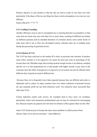 Primary objective to sale taxation is that the sale tax tend to erode its own base over time
particularly if the abase of the tax any thing less than to total consumption or tax rate are very
different.
Source (David N. 7TH
P. 607
)
2.13 Avoiding Cascading
Another efficiency issue in sale or consumption tax is ensuring that don’t accumulative so that
some item are taxed only once and other two or more times, resulting in different tax burden
on different purchase and un intended distortion of consumer choice some earlier forms of
sales taxes still in use in flow less developed country collected sales tax at multiple point
during the processing of good and service.
2.14 Criticism of VAT
The VAT has been criticized as the burden 0f it relies on personal end customer of product
some critics consider it to be regressive tax means the poor pay more as percentage of the
income than rich. Defender argue that exciting taxation trough income is an arbitrary standard
and the vat is in fact proportional tax in that people with higher income is pay more at the
consumer more the effect of progressive or regressive of vat system can also be affected when
different class of good are taxed at different rate .
Revenue from vat is frequently lower than expected because they are difficult and costly to
administer and to collect. In many countries how ever where collection of personal income
tax and corporate profit tax has been historical week. Vat collection more successful than
other type of tax.
Certain industries (small scale service, for example) tend to have more vat avoidance
particularly where cash transaction predominated and vat may be criticized for encouraging
this. Because exports are general zero rate land vat refund or offset against other tax this offer
where VAT fraud accurse in Europe the main source problem is called carouse fraud
(Source: http://www.answer.com/topic / value added tax.
15
 