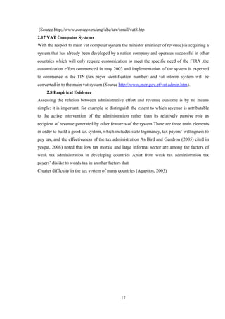 (Source http;//www,conseco.ru/eng/abc/tax/small/vat8.htp
2.17 VAT Computer Systems
With the respect to main vat computer system the minister (minister of revenue) is acquiring a
system that has already been developed by a nation company and operates successful in other
countries which will only require customization to meet the specific need of the FIRA .the
customization effort commenced in may 2003 and implementation of the system is expected
to commence in the TIN (tax payer identification number) and vat interim system will be
converted in to the main vat system (Source http://www,mor.gov.et/vat admin.htm).
2.8 Empirical Evidence
Assessing the relation between administrative effort and revenue outcome is by no means
simple: it is important, for example to distinguish the extent to which revenue is attributable
to the active intervention of the administration rather than its relatively passive role as
recipient of revenue generated by other feature s of the system There are three main elements
in order to build a good tax system, which includes state legimancy, tax payers’ willingness to
pay tax, and the effectiveness of the tax administration As Bird and Gendron (2005) cited in
yesgat, 2008) noted that low tax morale and large informal sector are among the factors of
weak tax administration in developing countries Apart from weak tax administration tax
payers’ dislike to words tax in another factors that
Creates difficulty in the tax system of many countries (Agapitos, 2005)
17
 
