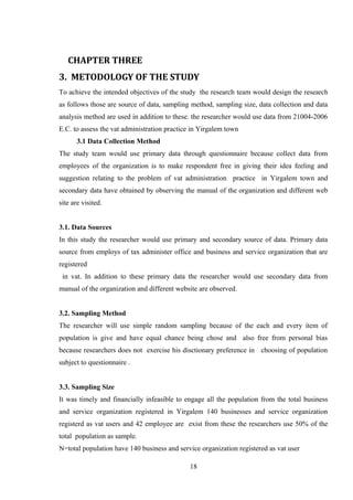 CHAPTER THREE
3. METODOLOGY OF THE STUDY
To achieve the intended objectives of the study the research team would design the research
as follows those are source of data, sampling method, sampling size, data collection and data
analysis method are used in addition to these. the researcher would use data from 21004-2006
E.C. to assess the vat administration practice in Yirgalem town
3.1 Data Collection Method
The study team would use primary data through questionnaire because collect data from
employees of the organization is to make respondent free in giving their idea feeling and
suggestion relating to the problem of vat administration practice in Yirgalem town and
secondary data have obtained by observing the manual of the organization and different web
site are visited.
3.1. Data Sources
In this study the researcher would use primary and secondary source of data. Primary data
source from employs of tax administer office and business and service organization that are
registered
in vat. In addition to these primary data the researcher would use secondary data from
manual of the organization and different website are observed.
3.2. Sampling Method
The researcher will use simple random sampling because of the each and every item of
population is give and have equal chance being chose and also free from personal bias
because researchers does not exercise his disctionary preference in choosing of population
subject to questionnaire .
3.3. Sampling Size
It was timely and financially infeasible to engage all the population from the total business
and service organization registered in Yirgalem 140 businesses and service organization
registerd as vat users and 42 employee are exist from these the researchers use 50% of the
total population as sample.
N=total population have 140 business and service organization registered as vat user
18
 