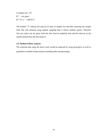 n=sample size =70
Kth
= tax payer
Kth
=N / n =140/70=2
The number ”2” indicate the interval of units of sample size and after selecting one sample
from first 140 elements using random sampling that is lottery method system. Therefore
first you select one tax payer from the first interval randomly then add the interval on the
number picked from the first interval.
3.5. Method of Data Analysis
The collected data using the above tools would be analyzed by using descriptive as well as
quantitative method of data analysis including table and percentage.
19
 