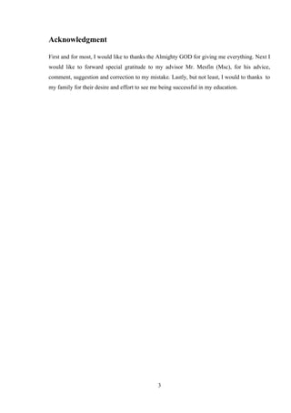 Acknowledgment
First and for most, I would like to thanks the Almighty GOD for giving me everything. Next I
would like to forward special gratitude to my advisor Mr. Mesfin (Msc), for his advice,
comment, suggestion and correction to my mistake. Lastly, but not least, I would to thanks to
my family for their desire and effort to see me being successful in my education.
3
 