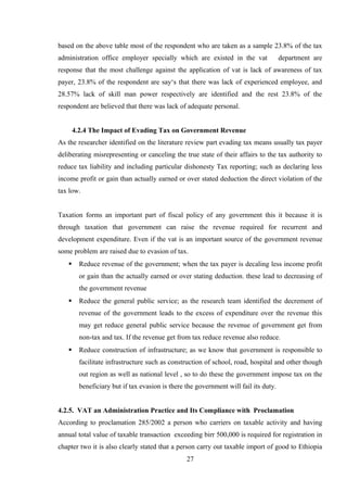 based on the above table most of the respondent who are taken as a sample 23.8% of the tax
administration office employer specially which are existed in the vat department are
response that the most challenge against the application of vat is lack of awareness of tax
payer, 23.8% of the respondent are say‘s that there was lack of experienced employee, and
28.57% lack of skill man power respectively are identified and the rest 23.8% of the
respondent are believed that there was lack of adequate personal.
4.2.4 The Impact of Evading Tax on Government Revenue
As the researcher identified on the literature review part evading tax means usually tax payer
deliberating misrepresenting or canceling the true state of their affairs to the tax authority to
reduce tax liability and including particular dishonesty Tax reporting; such as declaring less
income profit or gain than actually earned or over stated deduction the direct violation of the
tax low.
Taxation forms an important part of fiscal policy of any government this it because it is
through taxation that government can raise the revenue required for recurrent and
development expenditure. Even if the vat is an important source of the government revenue
some problem are raised due to evasion of tax.
 Reduce revenue of the government; when the tax payer is decaling less income profit
or gain than the actually earned or over stating deduction. these lead to decreasing of
the government revenue
 Reduce the general public service; as the research team identified the decrement of
revenue of the government leads to the excess of expenditure over the revenue this
may get reduce general public service because the revenue of government get from
non-tax and tax. If the revenue get from tax reduce revenue also reduce.
 Reduce construction of infrastructure; as we know that government is responsible to
facilitate infrastructure such as construction of school, road, hospital and other though
out region as well as national level , so to do these the government impose tax on the
beneficiary but if tax evasion is there the government will fail its duty.
4.2.5. VAT an Administration Practice and Its Compliance with Proclamation
According to proclamation 285/2002 a person who carriers on taxable activity and having
annual total value of taxable transaction exceeding birr 500,000 is required for registration in
chapter two it is also clearly stated that a person carry out taxable import of good to Ethiopia
27
 