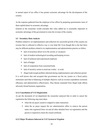 in annual report of tax office it has greater economic advantage for the development of the
country.
As the response gathered from the employee of tax officer by preparing questionnaire more of
them replied about its economic advantage.
General as the researcher would conclude that value added tax is essentially important in
economic advantage of the government to raise the revenue of the country.
4.3 Secondary Data Analysis
Problem related to vat implementation and collection for successful growth of the country tax
revenue that is collected in effective way is very help full. Even though this is the fact there
may be different problem related to its implementation and administration practice as follow.
 lack of awareness about vat to the society or vat payers
 lack of modern technological recording and keeping invoice
 lack of technical and experienced employee
 lack of budget
 lack of cooperation from concerned body
 lack of incentive action to motivate worker to work
 illegal trade trough problem inherited during implementation and collection period
It is well known that and accepted that government use the tax system as a fiscal policy
instrument such that to balancing of multiple objective such as revenue expenditure economic
efficiency and administrative effectiveness. Thus threats emanated from illegal trade affects
adversely formal business organization.
4.3.1 Cancellation of VAT Registration
As per the document of vat department the researcher analyzed that in order to cancel the
registration the following step must taken
 when the tax payer ceased or stopped to make transaction
 when the ax payer request the tax administration office to remove the person
name who registered from vat and all other detailed from vat registration and the
person is required to return the issued certificate.
4.3.2 Major Weakness Inherent in VAT System in Yirgalem
29
 
