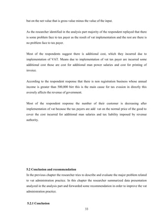 but on the net value that is gross value minus the value of the input.
As the researcher identified in the analysis part majority of the respondent replayed that there
is some problem face to tax payer as the result of vat implementation and the rest are there is
no problem face to tax payer.
Most of the respondents suggest there is additional cost, which they incurred due to
implementation of VAT. Means due to implementation of vat tax payer are incurred some
additional cost those are cost for additional man power salaries and cost for printing of
invoice.
According to the respondent response that there is non registration business whose annual
income is greater than 500,000 birr this is the main cause for tax evasion in directly this
aversely affects the revenue of government.
Most of the respondent response the number of their customer is decreasing after
implementation of vat because the tax payers are add vat on the normal price of the good to
cover the cost incurred for additional man salaries and tax liability imposed by revenue
authority.
5.2 Conclusion and recommendation
In the previous chapter the researcher tries to describe and evaluate the major problem related
to vat administration practice. In this chapter the researcher summarized data presentation
analyzed in the analysis part and forwarded some recommendation in order to improve the vat
administration practice.
5.2.1 Conclusion
33
 