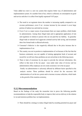 Value added tax (vat) is a new tax system that requires better way of administration and
implementation system. It is another form of tax, which is collected, on consumption on good
and service and also it is collect from legally registered VAT payer.
 The trend in vat registrant shows the number is increasing rapidly compared to vat
revenue performance ,even if vat revenue increase by less amount it cover large
portion of indirect tax and total tax revenue
 Even if vat is a major source of government there are major problem, which hinder
its administration. Among these illegal trade and in appropriate application of rule
and regulation in relation to person who are not paid the tax liability. In generally
illegal trade at national level aggravate criminal activity halt saving, and investment
there fore formal trade is affected adversely.
 Consumer’s behavior is also negatively affected due to the price increase due to
implementation of vat.
 The country was not in position to implementation of vat because of the fact that the
business community was not capable of minting appropriate book of account and
record for vat still now these problems are not solved due to the following reason.
 There is lack of awareness by tax payer to provide the relevant information. this
reflect in that most of the tax payer issue under state value of invoice and tax
administration office employee are not create awareness vat to the tax payer
Finally vat administration is adversely affected by different factor specified in the
analysis section. These problems should be solved for the successes full
administration of vat the tax system and to increase revenue collection, which leads
to the growth of the countries economy.
5.2.2 Recommendation
Based on the findings of the study the researcher tries to prove the following possible
recommendations to help the responsible body to improve their service delivery in the relation
to vat and minimize problem face vat implementation.
 There should be a strategy to reduce illegal trade by awarding potential tax payer and
34
 