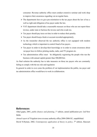 consumer. Revenue authority office must conduct extensive seminar and work shop
to improve their awareness regarding vat on regular basis.
 The departments have to give pre-orientation to the tax payer about the law of tax a
well as right and obligation of tax payer under the law.
 VAT department should take a reasonable measure on those who are not report there
invoice, under state or factious the invoice and who evade tax.
 Tax payer should pay taxes on time in order to reduce their penalty.
 Tax payer should keep a book or account recorded appropriately.
 As the researcher observed the tax authority office is not equipped with modern
technology which is important to control fraud of tax payers .
 Tax payer in order to develop their knowledge or in order to create awareness about
vat payer have to follow printing media, radio, and TV program etc.
 Tax administration office must be obligatorily registering the people who run the
business with annual capital greater than 500,000 birr.
As final solution the authority has to take measures on those tax payers who are constantly
failing to comply with the tax rule and regulation
In general in order to over come the problem of vat implementation the public, tax payer and
tax administration office would have to work in collaboration.
References
Alkal gupta, 2001, public finance and planning, 1st
edition, anmol publication pvt. Ltd New
Delhi.
Annual report of Yirgalem town revenue authority office,2004-2006 EC, unpublished.
David N.Hyman, 2002, Contemporary application of theory to policy, 7th
edition, Harcourt
35
 