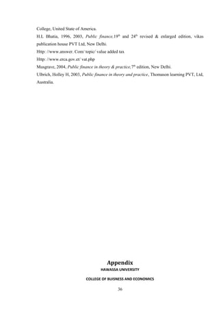 College, United State of America.
H.L Bhatia, 1996, 2003, Public finance,19th
and 24th
revised & enlarged edition, vikas
publication house PVT Ltd, New Delhi.
Http: //www.answer. Com/ topic/ value added tax
Http: //www.erca.gov.et/ vat.php
Musgrave, 2004, Public finance in theory & practice,7th
edition, New Delhi.
Ulbrich, Holley H, 2003, Public finance in theory and practice, Thomason learning PVT, Ltd,
Australia.
Appendix
HAWASSA UNIVERSITY
COLLEGE OF BUISNESS AND ECONOMICS
36
 