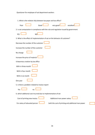Questioner for employee of vat department workers
1. What is the relation ship between tax payer and tax office?
Poor Good very good excellent
2. is vat computation in compliance with the rule and regulation issued by government
YES NO
3. What is the effect of implementation of vat on the behavior of customer?
Decrease the number of the customer
Increase the number of the customer
No change
Increase the price of material
4.Awarness creation by tax office
With in three month
With in four month
With in six month
One year
5. Is there a problem related to invoice report
Yes no
6. which additional cost incurred due to implementation of vat
Cost of printing new invoice Additional man power salary
For salary of educated person both the cost of printing and additional man power
38
 