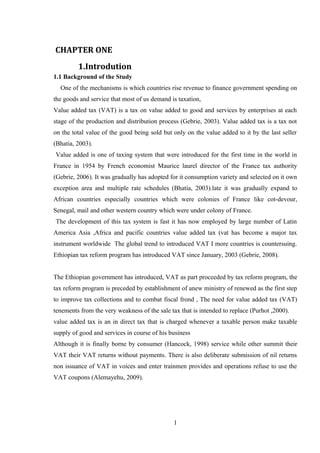 CHAPTER ONE
1.Introdution
1.1 Background of the Study
One of the mechanisms is which countries rise revenue to finance government spending on
the goods and service that most of us demand is taxation,
Value added tax (VAT) is a tax on value added to good and services by enterprises at each
stage of the production and distribution process (Gebrie, 2003). Value added tax is a tax not
on the total value of the good being sold but only on the value added to it by the last seller
(Bhatia, 2003).
Value added is one of taxing system that were introduced for the first time in the world in
France in 1954 by French economist Maurice laurel director of the France tax authority
(Gebrie, 2006). It was gradually has adopted for it consumption variety and selected on it own
exception area and multiple rate schedules (Bhatia, 2003).late it was gradually expand to
African countries especially countries which were colonies of France like cot-devour,
Senegal, mail and other western country which were under colony of France.
The development of this tax system is fast it has now employed by large number of Latin
America Asia ,Africa and pacific countries value added tax (vat has become a major tax
instrument worldwide The global trend to introduced VAT I more countries is countersuing.
Ethiopian tax reform program has introduced VAT since January, 2003 (Gebrie, 2008).
The Ethiopian government has introduced, VAT as part proceeded by tax reform program, the
tax reform program is preceded by establishment of anew ministry of renewed as the first step
to improve tax collections and to combat fiscal frond , The need for value added tax (VAT)
tenements from the very weakness of the sale tax that is intended to replace (Purhot ,2000).
value added tax is an in direct tax that is charged whenever a taxable person make taxable
supply of good and services in course of his business
Although it is finally borne by consumer (Hancock, 1998) service while other summit their
VAT their VAT returns without payments. There is also deliberate submission of nil returns
non issuance of VAT in voices and enter trainmen provides and operations refuse to use the
VAT coupons (Alemayehu, 2009).
1
 