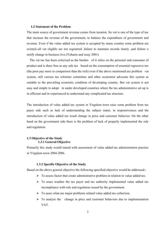 1.2 Statement of the Problem
The main source of government revenue comes from taxation .So vat is one of the type of tax
that increase the revenue of the government, to balance the expenditure of government and
revenue. Even if the value added tax system is accepted by many country some problem are
existed;-all vat eligible are not registered ,failure to maintain records timely ,and failure o
notify change in business live.(Yohanis and sisay 2001)
The vat tax has been criticized as the burden of it relies on the personal end consumer of
product and is there fore as any sale tax based on the consumption of essential regressive tax
(the poor pay more in comparison than the rich) even if the above mentioned are problem vat
system, still various tax reformer committee and other economist advocate this system as
suitable to the prevailing economic condition of developing country. But vat system is not
easy and simple to adopt in under developed countries where the tax administrative set up is
in efficient and in experienced to understand any complicated tax structure.
The introduction of value added tax system in Yirgalem town raise some problem from tax
payer side such as lack of understanding the subject mater, in responsiveness and the
introduction of value added tax result change in price and customer behavior. On the other
hand on the government side there is the problem of lack of properly implemented the rule
and regulation.
1.3 Objective of the Study
1.3.1 General Objective
Primarily this study would intend with assessment of value added tax administration practice
in Yirgalem town 2004-2006.
1.3.2 Specific Objective of the Study
Based on the above general objective the following specified objective would be addressed:-
 To assess factor that create administrative problem in relation to value added tax.
 To asses weather the tax payer and tax authority implemented value added tax
incompliance with rule and regulation issued by the government.
 To asses what are major problems related value added tax collection.
 To analyze the change in price and customer behaviors due to implementation
VAT.
2
 