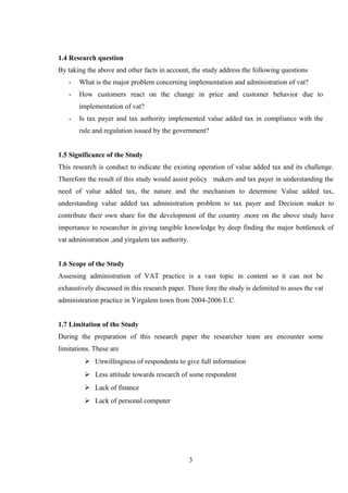 1.4 Research question
By taking the above and other facts in account, the study address the following questions
- What is the major problem concerning implementation and administration of vat?
- How customers react on the change in price and customer behavior due to
implementation of vat?
- Is tax payer and tax authority implemented value added tax in compliance with the
rule and regulation issued by the government?
1.5 Significance of the Study
This research is conduct to indicate the existing operation of value added tax and its challenge.
Therefore the result of this study would assist policy makers and tax payer in understanding the
need of value added tax, the nature and the mechanism to determine Value added tax,
understanding value added tax administration problem to tax payer and Decision maker to
contribute their own share for the development of the country .more on the above study have
importance to researcher in giving tangible knowledge by deep finding the major bottleneck of
vat administration ,and yirgalem tax authority.
1.6 Scope of the Study
Assessing administration of VAT practice is a vast topic in content so it can not be
exhaustively discussed in this research paper. There fore the study is delimited to asses the vat
administration practice in Yirgalem town from 2004-2006 E.C.
1.7 Limitation of the Study
During the preparation of this research paper the researcher team are encounter some
limitations. These are
 Unwillingness of respondents to give full information
 Less attitude towards research of some respondent
 Lack of finance
 Lack of personal computer
3
 