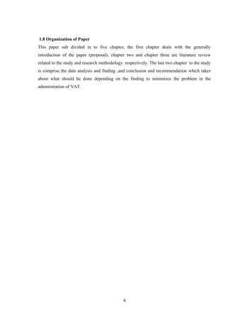 1.8 Organization of Paper
This paper sub divided in to five chapter, the first chapter deals with the generally
introduction of the paper (proposal), chapter two and chapter three are literature review
related to the study and research methodology respectively. The last two chapter to the study
is comprise the data analysis and finding ,and conclusion and recommendation which takes
about what should be done depending on the finding to minimizes the problem in the
administration of VAT.
4
 