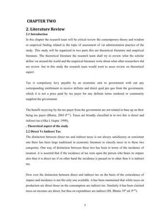 CHAPTER TWO
2. Literature Review
2.1 Introduction
In this chapter the research team will be critical review the contemporary theory and wisdom
or empirical finding related to the topic of assessment of vat administration practice of the
study. This study will be organized in two parts this are theoretical literature and empirical
literature. The theoretical literature the research team shall try to review what the scholar
define vat around the world and the empirical literature write about what other researchers did
are review .but in this study the research team would went to asses review on theoretical
aspect.
Tax is compulsory levy payable by an economic unit to government with out any
corresponding entitlement to receive definite and direct quid pro quo from the government,
which it is not a price paid by tax payer for any definite terms rendered or community
supplied the government.
The benefit receiving by the tax payer from the government are not related to base up on their
being tax payer (Bhatia, 2003 P145
). Taxes are broadly classified in to two this is direct and
indirect tax (Alka L Gupta .1998).
. Theoretical aspect of the study
2.2 Direct Vs Indirect Tax
The distinction between direct tax and indirect taxes is not always satisfactory or consistent
one there has been large traditional in economic literature to classify taxes in to these two
categories. One way of distinction between these two has been in terms of the incidence of
taxation .it is asserted that if the incidence of tax rests upon the person who bears its impact
also then it is direct tax if on other hand the incidence is passed on to other then it is indirect
tax.
How ever the distinction between direct and indirect tax on the basis of the coincidence of
impact and incidence is not the only one available .it has been maintained that while taxes on
production are direct those on the consumption are indirect tax. Similarly it has been claimed
taxes on incomes are direct, but thus on expenditure are indirect (HL Bhatia 19th
ed. P140
).
5
 
