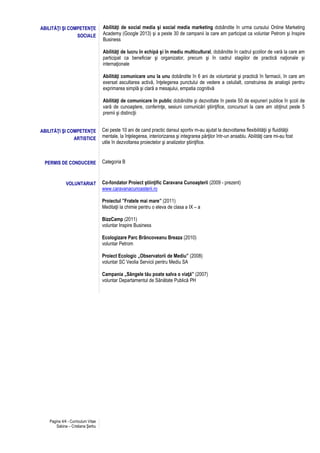 Pagina 4/4 - Curriculum Vitae
Sabina – Cristiana Şerbu
ABILITĂŢI ŞI COMPETENŢE
SOCIALE
Abilităţi de social media şi social media marketing dobândite în urma cursului Online Marketing
Academy (Google 2013) şi a peste 30 de campanii la care am participat ca voluntar Petrom şi Inspire
Business
Abilităţi de lucru în echipă şi în mediu multicultural, dobândite în cadrul şcolilor de vară la care am
participat ca beneficiar şi organizator, precum şi în cadrul stagiilor de practică naţionale şi
internaţionale
Abilităţi comunicare unu la unu dobândite în 6 ani de voluntariat şi practică în farmacii, în care am
exersat ascultarea activă, înţelegerea punctului de vedere a celuilalt, construirea de analogii pentru
exprimarea simplă şi clară a mesajului, empatia cognitivă
Abilităţi de comunicare în public dobândite şi dezvoltate în peste 50 de expuneri publice în şcoli de
vară de cunoaştere, conferinţe, sesiuni comunicări ştiinţifice, concursuri la care am obţinut peste 5
premii şi distincţii
ABILITĂŢI ŞI COMPETENŢE
ARTISTICE
Cei peste 10 ani de cand practic dansul sportiv m-au ajutat la dezvoltarea flexibilităţii şi fluidităţii
mentale, la înţelegerea, interiorizarea şi integrarea părţilor într-un ansablu. Abilităţi care mi-au fost
utile în dezvoltarea proiectelor şi analizelor ştiinţifice.
PERMIS DE CONDUCERE Categoria B
VOLUNTARIAT Co-fondator Proiect ştiinţific Caravana Cunoaşterii (2009 - prezent)
www.caravanacunoasterii.ro
Proiectul ”Fratele mai mare” (2011)
Meditaţii la chimie pentru o eleva de clasa a IX – a
BizzCamp (2011)
voluntar Inspire Business
Ecologizare Parc Brâncoveanu Breaza (2010)
voluntar Petrom
Proiect Ecologic „Observatorii de Mediu” (2008)
voluntar SC Veolia Servicii pentru Mediu SA
Campania „Sângele tău poate salva o viaţă” (2007)
voluntar Departamentul de Sănătate Publică PH
 