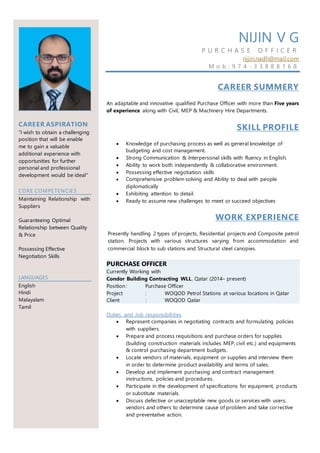 CAREER ASPIRATION
"I wish to obtain a challenging
position that will be enable
me to gain a valuable
additional experience with
opportunities for further
personal and professional
development would be ideal"
CORE COMPETENCIES
Maintaining Relationship with
Suppliers
Guaranteeing Optimal
Relationship between Quality
& Price
Possessing Effective
Negotiation Skills
LANGUAGES
English
Hindi
Malayalam
Tamil
NIJIN V G
P U R C H A S E O F F I C E R
nijin.nadh@mail.com
M o b : 9 7 4 - 3 3 8 8 8 1 6 8
CAREER SUMMERY
An adaptable and innovative qualified Purchase Officer with more than Five years
of experience along with Civil, MEP & Machinery Hire Departments.
SKILL PROFILE
 Knowledge of purchasing process as well as general knowledge of
budgeting and cost management.
 Strong Communication & Interpersonal skills with fluency in English.
 Ability to work both independently & collaborative environment.
 Possessing effective negotiation skills
 Comprehensive problem solving and Ability to deal with people
diplomatically
 Exhibiting attention to detail.
 Ready to assume new challenges to meet or succeed objectives
WORK EXPERIENCE
Presently handling 2 types of projects, Residential projects and Composite petrol
station. Projects with various structures varying from accommodation and
commercial block to sub stations and Structural steel canopies.
PURCHASE OFFICER
Currently Working with
Condor Building Contracting WLL, Qatar (2014– present)
Position: Purchase Officer
Project : WOQOD Petrol Stations at various locations in Qatar
Client : WOQOD Qatar
Duties and Job responsibilities
 Represent companies in negotiating contracts and formulating policies
with suppliers.
 Prepare and process requisitions and purchase orders for supplies
(building construction materials includes MEP, civil etc.) and equipments
& control purchasing department budgets.
 Locate vendors of materials, equipment or supplies and interview them
in order to determine product availability and terms of sales.
 Develop and implement purchasing and contract management
instructions, policies and procedures.
 Participate in the development of specifications for equipment, products
or substitute materials.
 Discuss defective or unacceptable new goods or services with users,
vendors and others to determine cause of problem and take corrective
and preventative action.
 