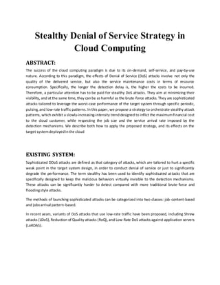 Stealthy Denial of Service Strategy in
Cloud Computing
ABSTRACT:
The success of the cloud computing paradigm is due to its on-demand, self-service, and pay-by-use
nature. According to this paradigm, the effects of Denial of Service (DoS) attacks involve not only the
quality of the delivered service, but also the service maintenance costs in terms of resource
consumption. Specifically, the longer the detection delay is, the higher the costs to be incurred.
Therefore, a particular attention has to be paid for stealthy DoS attacks. They aim at minimizing their
visibility, and at the same time, they can be as harmful as the brute-force attacks. They are sophisticated
attacks tailored to leverage the worst-case performance of the target system through specific periodic,
pulsing, and low-rate traffic patterns. In this paper, we propose a strategy to orchestrate stealthy attack
patterns, which exhibit a slowly-increasing-intensity trend designed to inflict the maximumfinancial cost
to the cloud customer, while respecting the job size and the service arrival rate imposed by the
detection mechanisms. We describe both how to apply the proposed strategy, and its effects on the
target systemdeployedinthe cloud
EXISTING SYSTEM:
Sophisticated DDoS attacks are defined as that category of attacks, which are tailored to hurt a specific
weak point in the target system design, in order to conduct denial of service or just to significantly
degrade the performance. The term stealthy has been used to identify sophisticated attacks that are
specifically designed to keep the malicious behaviors virtually invisible to the detection mechanisms.
These attacks can be significantly harder to detect compared with more traditional brute-force and
floodingstyle attacks.
The methods of launching sophisticated attacks can be categorized into two classes: job-content-based
and jobsarrival pattern-based.
In recent years, variants of DoS attacks that use low-rate traffic have been proposed, including Shrew
attacks (LDoS), Reduction of Quality attacks (RoQ), and Low-Rate DoS attacks against application servers
(LoRDAS).
 