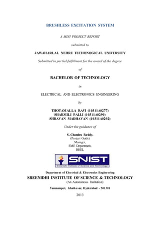 BRUSHLESS EXCITATION SYSTEM
A MINI PROJECT REPORT
submitted to
JAWAHARLAL NEHRU TECHONOGICAL UNIVERSITY
Submitted in partial fulfillment for the award of the degree
of
BACHELOR OF TECHNOLOGY
in
ELECTRICAL AND ELECTRONICS ENGINEERING
by
THOTAMALLA RAVI (10311A0277)
SHARMILI PALLI (10311A0290)
SHRAVAN MADHAVAN (10311A0292)
Under the guidance of
S. Chandra Reddy,
(Project Guide)
Manager,
EME Department,
BHEL
Department of Electrical & Electronics Engineering
SREENIDHI INSTITUTE OF SCIENCE & TECHNOLOGY
(An Autonomous Institution)
Yamnampet, Ghatkesar, Hyderabad - 501301
2013
 