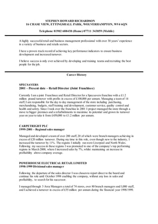 STEPHEN HOWARD RICHARDSON
16 CHASE VIEW, ETTINGSHALL PARK, WOLVERHAMPTON, WV4 6QN
Telephone 01902 688438 (Home) 07711 343859 (Mobile)
A highly successfulretail and business management professional with over 30 years’ experience
in a variety of business and retails sectors.
I have a proven track record of achieving key performance indicators to ensure business
development and increased turnover.
I believe success is only ever achieved by developing and training teams and recruiting the best
people for the job.
Career History
SPECSAVERS
2001 – Present date – Retail Director (Joint Franchisee)
Currently I am a joint Franchisee and Retail Director for a Specsavers franchise with a £1.2
million pound turnover with profits in excess of £100,000 per annum. Managing a team of 14
staff, I am responsible for the day to day management of the store including purchasing,
merchandising, budgets, staff training and development, customer service, quality control and
health and safety. Since I took over the franchise in 2001 I project managed the store through a
move to bigger premises and a refurbishments to maximise its potential and grown its turnover
year on year to take it from £450,000 to £1.2 million per annum.
CARPETRIGHT PLC
1999-2001 – Regional sales manager
Managed and developed a team of over 200 staff, 20 of which were branch managers achieving in
excess of £20 million turnover. During my time in this role, even though new to the industry, I
increased the turnover by 11%. The regions I initially ran were Liverpool and North Wales.
Following my success in these regions I was promoted to one of the company’s top performing
regions in March 2000, where I increased sales by 7%, whilst maintaining an increase in
profitability above company average.
POWERHOUSE ELECTRICAL RETAILLIMITED
1998-1999 Divisional sales manager
Following the departure of the sales director I was chosen to report direct to the board and
continue his role until October 1998 enabling the company, without any loss in sales and
profitability, to search for his successor.
I managed through 3 Area Managers a totalof 74 stores, over 80 branch managers and 1,000 staff,
and I achieved a turnover in excess of £55 million per annum during the financial year 1998/1999.
 