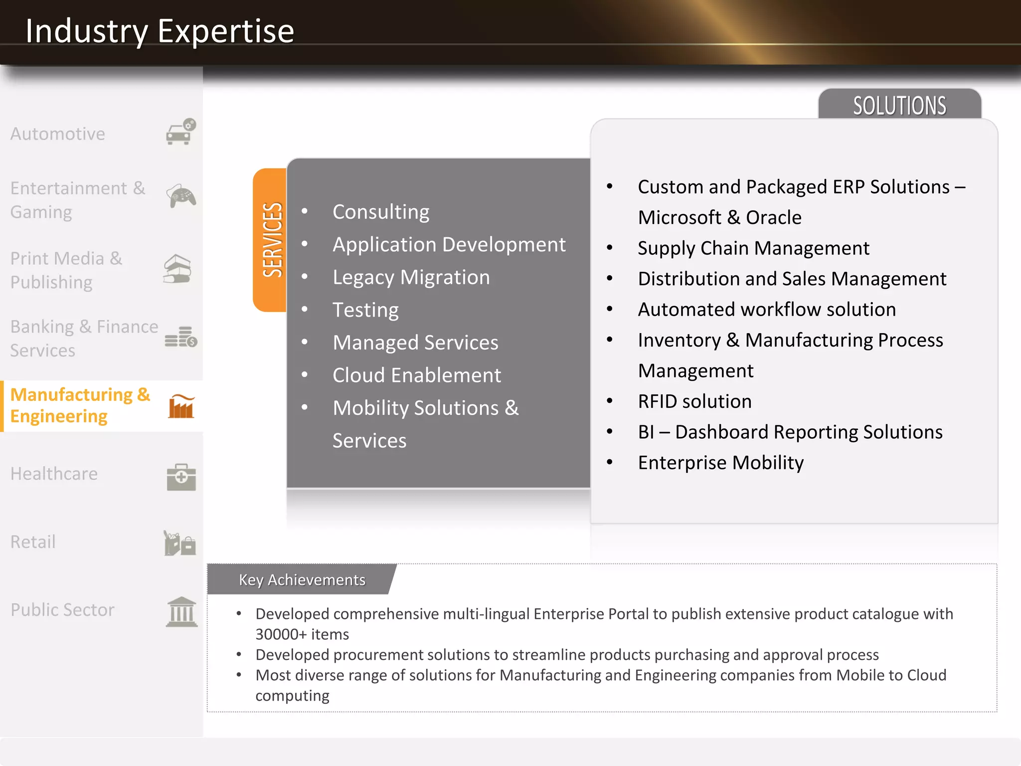 Industry Expertise
• Developed comprehensive multi-lingual Enterprise Portal to publish extensive product catalogue with
30000+ items
• Developed procurement solutions to streamline products purchasing and approval process
• Most diverse range of solutions for Manufacturing and Engineering companies from Mobile to Cloud
computing
Key Achievements
Entertainment &
Gaming
Print Media &
Publishing
Banking & Finance
Services
Manufacturing &
Engineering
Healthcare
Retail
Public Sector
Automotive
• Consulting
• Application Development
• Legacy Migration
• Testing
• Managed Services
• Cloud Enablement
• Mobility Solutions &
Services
• Custom and Packaged ERP Solutions –
Microsoft & Oracle
• Supply Chain Management
• Distribution and Sales Management
• Automated workflow solution
• Inventory & Manufacturing Process
Management
• RFID solution
• BI – Dashboard Reporting Solutions
• Enterprise Mobility
 