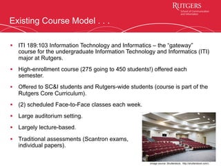 Existing Course Model . . .
4
§  ITI 189:103 Information Technology and Informatics – the “gateway”
course for the undergraduate Information Technology and Informatics (ITI)
major at Rutgers.
§  High-enrollment course (275 going to 450 students!) offered each
semester.
§  Offered to SC&I students and Rutgers-wide students (course is part of the
Rutgers Core Curriculum).
§  (2) scheduled Face-to-Face classes each week.
§  Large auditorium setting.
§  Largely lecture-based.
§  Traditional assessments (Scantron exams,
individual papers).
(image source: Shutterstock, http://shutterstock.com/)
 