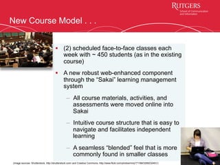 New Course Model . . .
§  (2) scheduled face-to-face classes each
week with ~ 450 students (as in the existing
course)
§  A new robust web-enhanced component
through the “Sakai” learning management
system
–  All course materials, activities, and
assessments were moved online into
Sakai
–  Intuitive course structure that is easy to
navigate and facilitates independent
learning
–  A seamless “blended” feel that is more
commonly found in smaller classes
8
(image sources: Shutterstock, http://shutterstock.com/ and Creative Commons, http://www.flickr.com/photos/mmj171188/3358232491/)
 