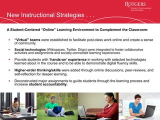 New Instructional Strategies . . .
§  “Virtual” teams were established to facilitate post-class work online and create a sense
of community.
§  Social technologies (Wikispaces, Twitter, Diigo) were integrated to foster collaborative
activities and assignments and socially-connected learning experiences.
§  Provide students with ‘hands-on’ experience in working with selected technologies
learned about in the course and to be able to demonstrate digital fluency skills.
§  Higher-order thinking/skills were added through online discussions, peer-reviews, and
self-reflection for deeper learning.
§  Deconstructed major assignments to guide students through the learning process and
increase student accountability.
9
A Student-Centered “Online” Learning Environment to Complement the Classroom:
 