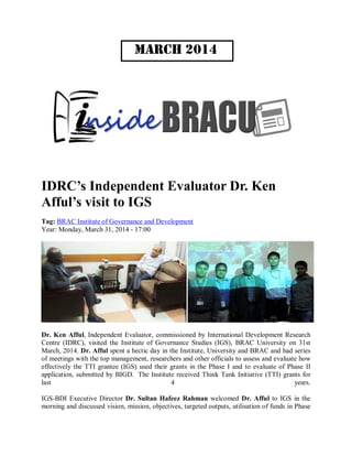 March 2014
IDRC’s Independent Evaluator Dr. Ken
Afful’s visit to IGS
Tag: BRAC Institute of Governance and Development
Year: Monday, March 31, 2014 - 17:00
Dr. Ken Afful, Independent Evaluator, commissioned by International Development Research
Centre (IDRC), visited the Institute of Governance Studies (IGS), BRAC University on 31st
March, 2014. Dr. Afful spent a hectic day in the Institute, University and BRAC and had series
of meetings with the top management, researchers and other officials to assess and evaluate how
effectively the TTI grantee (IGS) used their grants in the Phase I and to evaluate of Phase II
application, submitted by BIGD. The Institute received Think Tank Initiative (TTI) grants for
last 4 years.
IGS-BDI Executive Director Dr. Sultan Hafeez Rahman welcomed Dr. Afful to IGS in the
morning and discussed vision, mission, objectives, targeted outputs, utilisation of funds in Phase
 