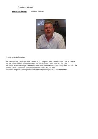 Procedures Manuals
Reason for leaving : Internal Transfer
Contactable References:
Mr. Lorenzo Baleri – Was Operations Director at UCC Elegancia Qatar – now in Kenya +254 79 773 619
Mr. Rob Jasper - General Manager Southern Sun Palazzo Monte Casino - Cell: 083 250 3732
Jim Bowen - General Manager - The Edward Hotel (Now: Protea Hotels – Cape Town) - Cell: 083 460 6298
Mr Dino Urbani – Operations Manager Orion Hotels – Cell: 083 440 3960
Ms Anneke Potgieter – Hemingways Casino and Hotel (Now Tsogo Sun) – Cell: 083 630 4350
 