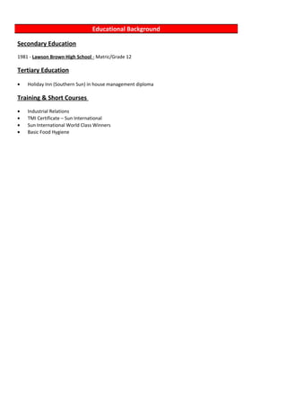 Educational Background
Secondary Education
1981 - Lawson Brown High School - Matric/Grade 12
Tertiary Education
• Holiday Inn (Southern Sun) in house management diploma
Training & Short Courses
• Industrial Relations
• TMI Certificate – Sun International
• Sun International World Class Winners
• Basic Food Hygiene
 