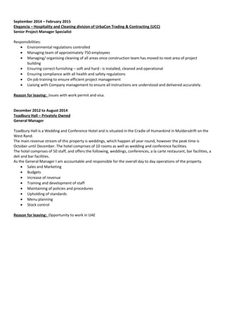 September 2014 – February 2015
Elegancia – Hospitality and Cleaning division of UrbaCon Trading & Contracting (UCC)
Senior Project Manager Specialist
Responsibilities:
• Environmental regulations controlled
• Managing team of approximately 750 employees
• Managing/ organising cleaning of all areas once construction team has moved to next area of project
building
• Ensuring correct furnishing – soft and hard - is installed, cleaned and operational
• Ensuring compliance with all health and safety regulations
• On job training to ensure efficient project management
• Liaising with Company management to ensure all instructions are understood and delivered accurately.
Reason for leaving: Issues with work permit and visa.
December 2012 to August 2014
Toadbury Hall – Privately Owned
General Manager
Toadbury Hall is a Wedding and Conference Hotel and is situated in the Cradle of Humankind in Muldersdrift on the
West Rand.
The main revenue stream of this property is weddings, which happen all year round, however the peak time is
October until December. The hotel comprises of 10 rooms as well as wedding and conference facilities.
The hotel comprises of 50 staff, and offers the following, weddings, conferences, a la carte restaurant, bar facilities, a
deli and bar facilities.
As the General Manager I am accountable and responsible for the overall day to day operations of the property.
• Sales and Marketing
• Budgets
• Increase of revenue
• Training and development of staff
• Maintaining of policies and procedures
• Upholding of standards
• Menu planning
• Stock control
Reason for leaving: Opportunity to work in UAE
 