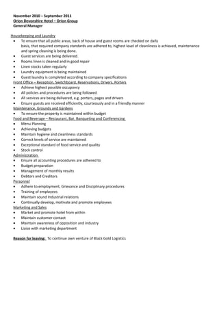 November 2010 – September 2011
Orion Devonshire Hotel – Orion Group
General Manager
Housekeeping and Laundry
• To ensure that all public areas, back of house and guest rooms are checked on daily
basis, that required company standards are adhered to, highest level of cleanliness is achieved, maintenance
and spring cleaning is being done.
• Guest services are being delivered.
• Rooms linen is cleaned and in good repair
• Linen stocks taken regularly
• Laundry equipment is being maintained
• Guest laundry is completed according to company specifications
Front Office – Reception, Switchboard, Reservations, Drivers, Porters
• Achieve highest possible occupancy
• All policies and procedures are being followed
• All services are being delivered, e.g. porters, pages and drivers
• Ensure guests are received efficiently, courteously and in a friendly manner
Maintenance, Grounds and Gardens
• To ensure the property is maintained within budget
Food and Beverage – Restaurant, Bar, Banqueting and Conferencing
• Menu Planning
• Achieving budgets
• Maintain hygiene and cleanliness standards
• Correct levels of service are maintained
• Exceptional standard of food service and quality
• Stock control
Administration
• Ensure all accounting procedures are adhered to
• Budget preparation
• Management of monthly results
• Debtors and Creditors
Personnel
• Adhere to employment, Grievance and Disciplinary procedures
• Training of employees
• Maintain sound Industrial relations
• Continually develop, motivate and promote employees
Marketing and Sales
• Market and promote hotel from within
• Maintain customer contact
• Maintain awareness of opposition and industry
• Liaise with marketing department
Reason for leaving: To continue own venture of Black Gold Logistics
 
