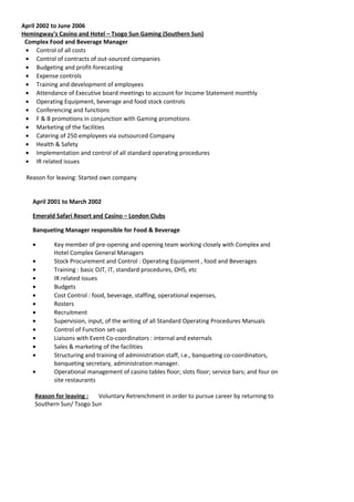 April 2002 to June 2006
Hemingway's Casino and Hotel – Tsogo Sun Gaming (Southern Sun)
Complex Food and Beverage Manager
• Control of all costs
• Control of contracts of out-sourced companies
• Budgeting and profit-forecasting
• Expense controls
• Training and development of employees
• Attendance of Executive board meetings to account for Income Statement monthly
• Operating Equipment, beverage and food stock controls
• Conferencing and functions
• F & B promotions in conjunction with Gaming promotions
• Marketing of the facilities
• Catering of 250 employees via outsourced Company
• Health & Safety
• Implementation and control of all standard operating procedures
• IR related issues
Reason for leaving: Started own company
April 2001 to March 2002
Emerald Safari Resort and Casino – London Clubs
Banqueting Manager responsible for Food & Beverage
• Key member of pre-opening and opening team working closely with Complex and
Hotel Complex General Managers
• Stock Procurement and Control : Operating Equipment , food and Beverages
• Training : basic OJT, IT, standard procedures, OHS, etc
• IR related issues
• Budgets
• Cost Control : food, beverage, staffing, operational expenses,
• Rosters
• Recruitment
• Supervision, input, of the writing of all Standard Operating Procedures Manuals
• Control of Function set-ups
• Liaisons with Event Co-coordinators : internal and externals
• Sales & marketing of the facilities
• Structuring and training of administration staff, i.e., banqueting co-coordinators,
banqueting secretary, administration manager.
• Operational management of casino tables floor; slots floor; service bars; and four on
site restaurants
Reason for leaving : Voluntary Retrenchment in order to pursue career by returning to
Southern Sun/ Tsogo Sun
 