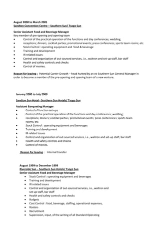 August 2000 to March 2001
Sandton Convention Centre – Southern Sun/ Tsogo Sun
Senior Assistant Food and Beverage Manager
Key member of pre-opening and opening team
• Control of the practical operation of the functions and day conferences; wedding;
• receptions; dinners; cocktail parties; promotional events; press conferences; sports team rooms; etc.
• Stock Control : operating equipment and food & beverage
• Training and development
• IR related issues
• Control and organization of out-sourced services, i.e., waitron and set-up staff, bar staff
• Health and safety controls and checks
• Control of monies.
Reason for leaving : Potential Career Growth – head hunted by an ex-Southern Sun General Manager in
order to become a member of the pre-opening and opening team of a new venture.
January 2000 to July 2000
Sandton Sun Hotel - Southern Sun Hotels/ Tsogo Sun
Assistant Banqueting Manager
• Control of function set-ups
• Control of the practical operation of the functions and day conferences; wedding;
• receptions; dinners; cocktail parties; promotional events; press conferences; sports team
rooms; etc
• Stock Control : operating equipment and beverages
• Training and development
• IR related issues
• Control and organization of out-sourced services, i.e., waitron and set-up staff, bar staff
• Health and safety controls and checks
• Control of monies.
Reason for leaving : Internal transfer
August 1999 to December 1999
Riverside Sun – Southern Sun Hotels/ Tsogo Sun
Senior Assistant Food and Beverage Manager
• Stock Control : operating equipment and beverages
• Training and development
• IR related issues
• Control and organization of out-sourced services, i.e., waitron and
set-up staff, bar staff
• Health and safety controls and checks
• Budgets
• Cost Control : food, beverage, staffing, operational expenses,
• Rosters
• Recruitment
• Supervision, input, of the writing of all Standard Operating
 