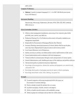 (M.P.) 2010.
Computer Proficiency:
 Diploma 3 month in computer language (C, C++) in 2007, MS-Word, power point,
Excel, SAP (Basics).
Instrument Handling:
Spectroscopy, Microscopy, Hydrometer, pH meter, PCR, TDS, CO2, DO, Lobibond,
HPLC,Oven etc.
Extra Curriculum Activities:
 Effective chain management in production, processing of raw materials, glass bottle,
pet bottle, cane, cartoon, cap, labels etc.
 Production Planning Vis a Vis Production achievement with quality standard as per
management requirement.
 Responsible for Procurement of Packaging Material, Raw Material.
 Inventory Planning, material procurement of Cartoon, Bottles Old New pet & glass,
cork, Cap, Gum, Disposal Scrab of glass & cartoon and inventory control.
 Cost Control (Minimize cost of Production).
 Quality assurance-to produce zero defect product strictly implementation of QC norms.
 General administration and co-ordination with local management.
 Timely & effective communication through e-mails and generation of various reports.
 General Administration work, handling grievances of the employees and problem redresser.
 Advancement quality in production & process department.
 Knowledge in brewing process, chemist lab, machine and equipment, raw material stock,
cold and hot CIP.
 Knowledge about quality of packaging materials & improve effective packaging.
 Knowledge about bottle washer, filler, labeling, case packer etc.
Strength:
 A natural competitor with strong interpersonal skills who enjoys an
Environment of constant challenge.
 Positive attitude towards life and take life as it comes.
 Excellent team player, flexible, initiative and adaptive.
 Ability to handle stressful situation with unshakable courage.
 Ability to grasp new techniques and use them for visible results.
 