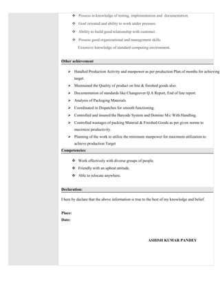  Possess in knowledge of testing, implementation and documentation.
 Goal oriented and ability to work under pressure.
 Ability to build good relationship with customer.
 Possess good organizational and management skills.
Extensive knowledge of standard computing environment.
Other achievement
 Handled Production Activity and manpower as per production Plan of months for achieving
target.
 Maintained the Quality of product on line & finished goods also.
 Documentation of standards like Changeover Q.A Report, End of line report.
 Analysis of Packaging Materials.
 Coordinated in Dispatches for smooth functioning.
 Controlled and insured the Barcode System and Domino M/c With Handling.
 Controlled wastages of packing Material & Finished Goods as per given norms to
maximize productivity.
 Planning of the work to utilize the minimum manpower for maximum utilization to
achieve production Target
Competencies:
 Work effectively with diverse groups of people.
 Friendly with an upbeat attitude.
 Able to relocate anywhere.
Declaration:
I here by declare that the above information is true to the best of my knowledge and belief.
Place:
Date:
ASHISH KUMAR PANDEY
 