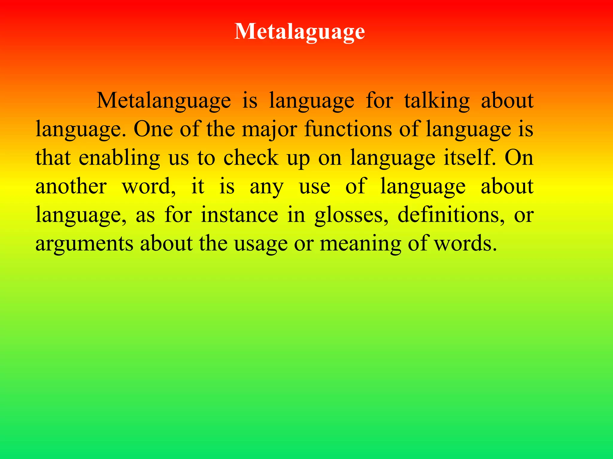 Metalaguage
Metalanguage is language for talking about
language. One of the major functions of language is
that enabling us to check up on language itself. On
another word, it is any use of language about
language, as for instance in glosses, definitions, or
arguments about the usage or meaning of words.
 