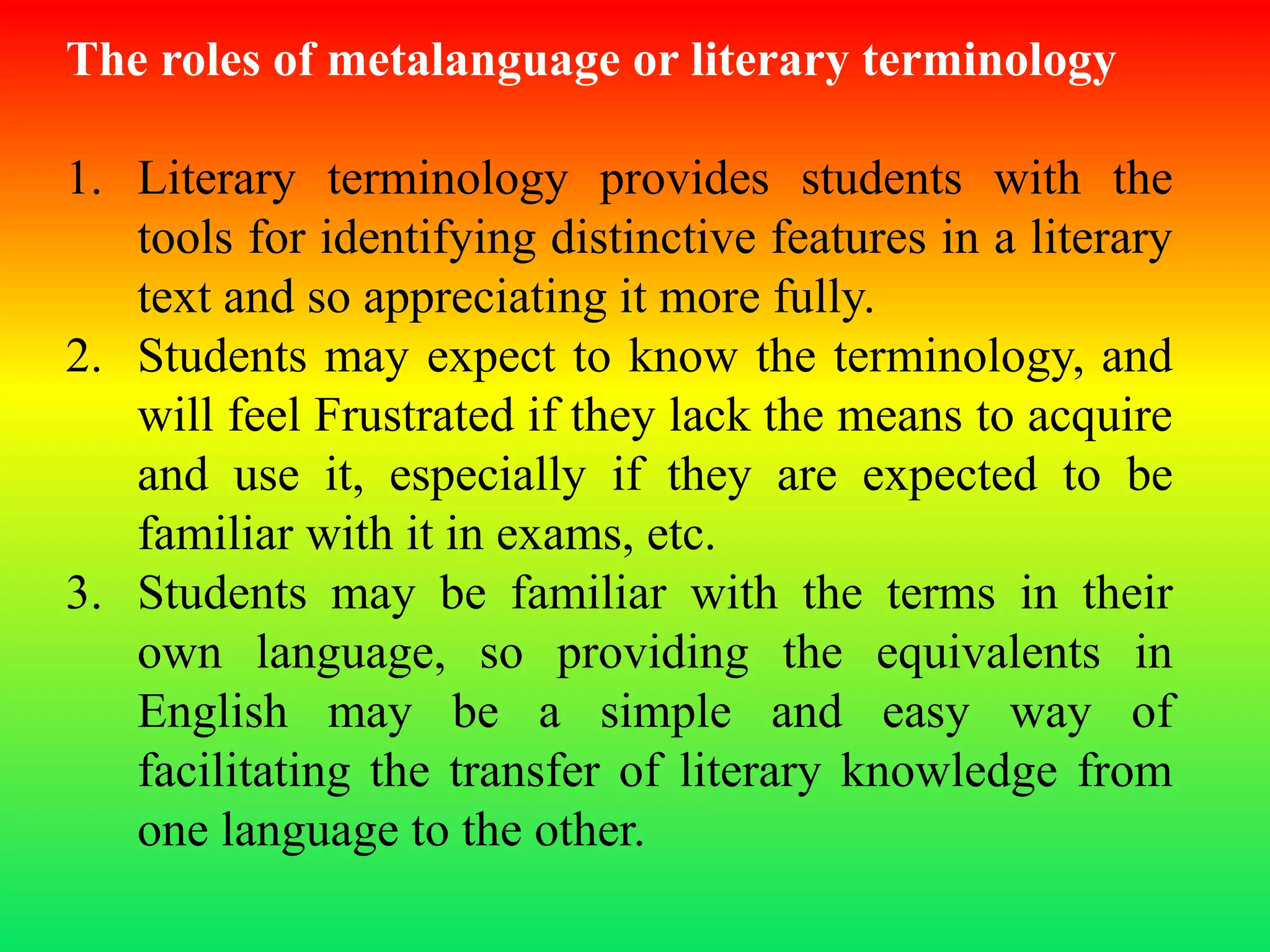 The roles of metalanguage or literary terminology
1. Literary terminology provides students with the
tools for identifying distinctive features in a literary
text and so appreciating it more fully.
2. Students may expect to know the terminology, and
will feel Frustrated if they lack the means to acquire
and use it, especially if they are expected to be
familiar with it in exams, etc.
3. Students may be familiar with the terms in their
own language, so providing the equivalents in
English may be a simple and easy way of
facilitating the transfer of literary knowledge from
one language to the other.
 