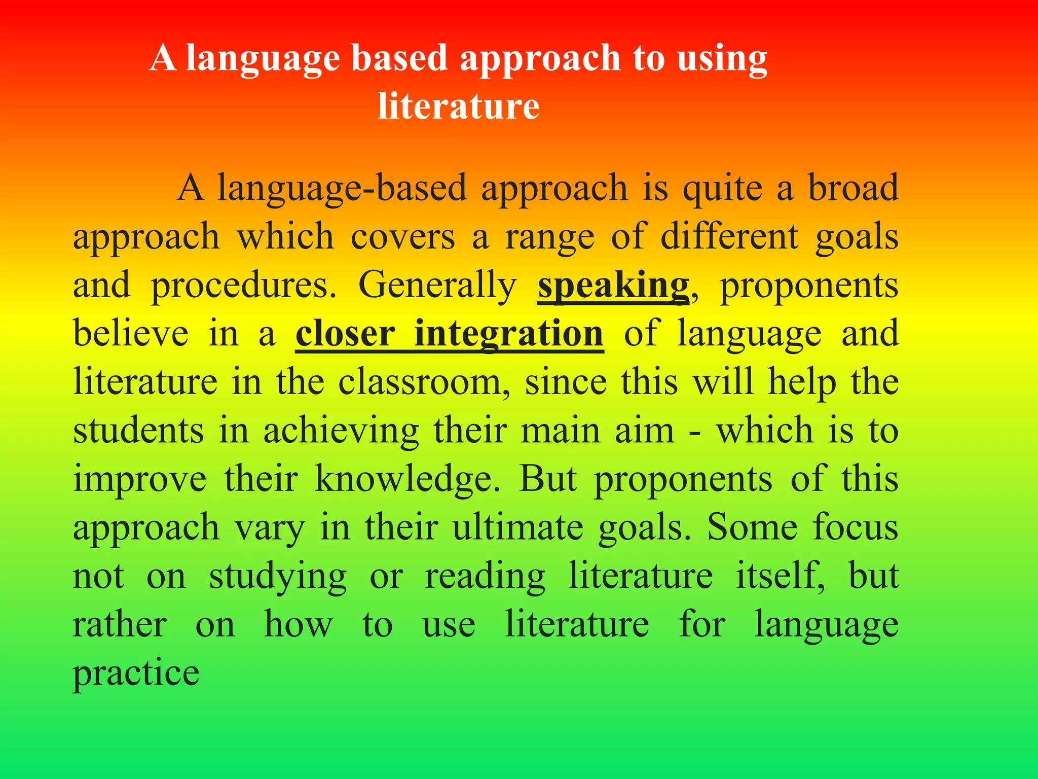 A language based approach to using
literature
A language-based approach is quite a broad
approach which covers a range of different goals
and procedures. Generally speaking, proponents
believe in a closer integration of language and
literature in the classroom, since this will help the
students in achieving their main aim - which is to
improve their knowledge. But proponents of this
approach vary in their ultimate goals. Some focus
not on studying or reading literature itself, but
rather on how to use literature for language
practice
 