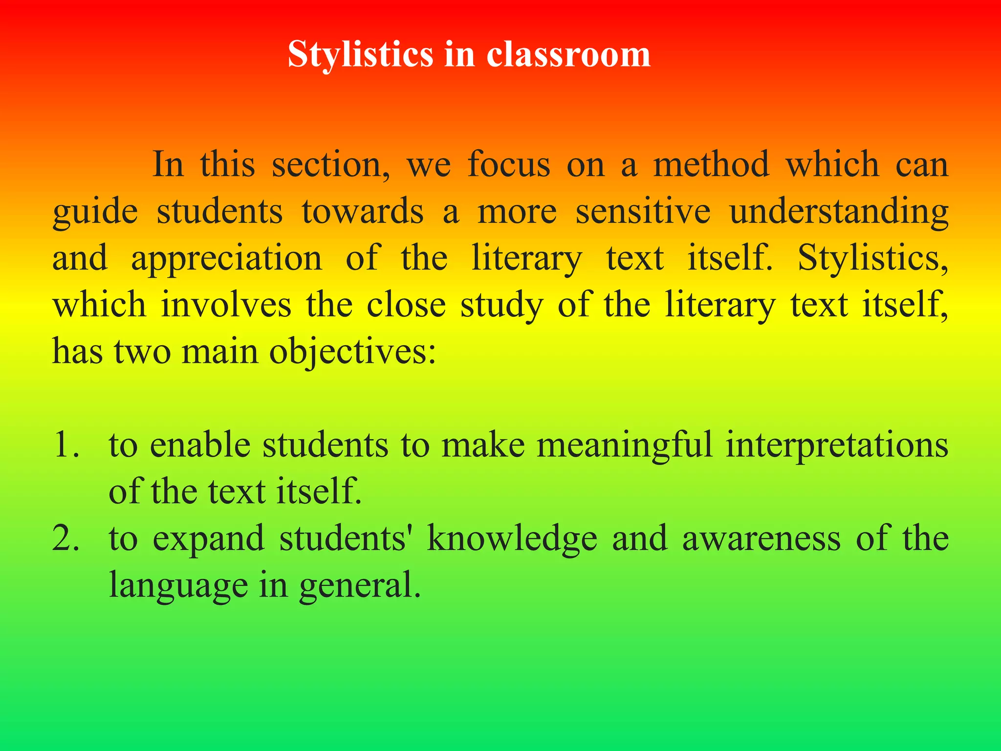 Stylistics in classroom
In this section, we focus on a method which can
guide students towards a more sensitive understanding
and appreciation of the literary text itself. Stylistics,
which involves the close study of the literary text itself,
has two main objectives:
1. to enable students to make meaningful interpretations
of the text itself.
2. to expand students' knowledge and awareness of the
language in general.
 