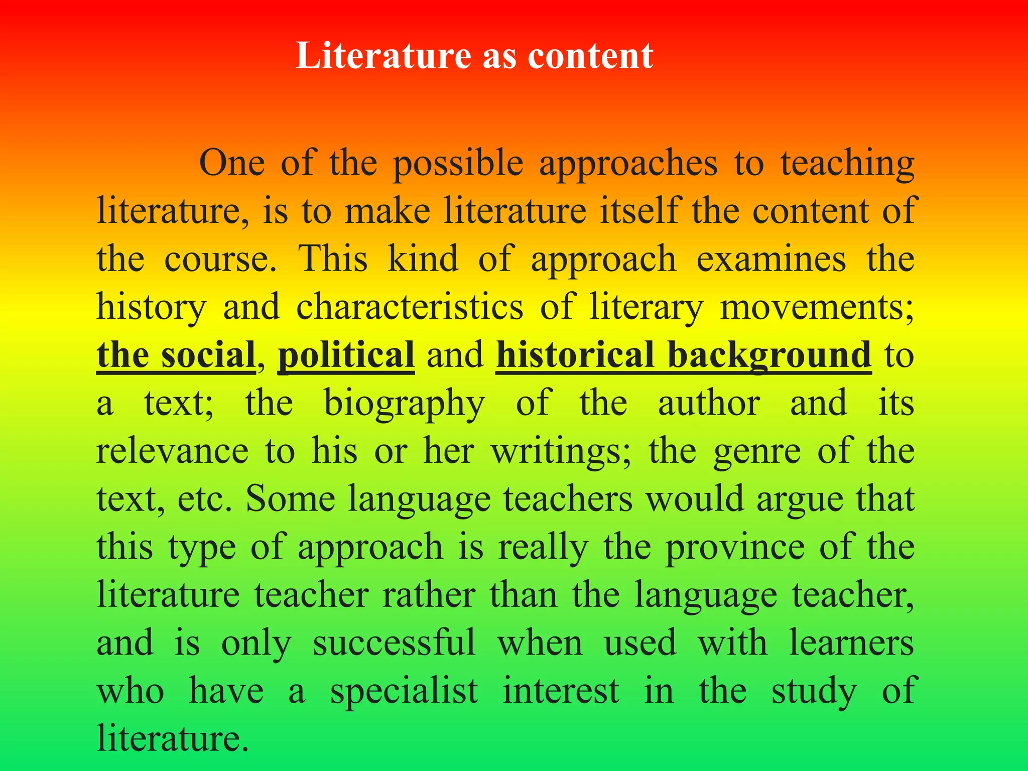 Literature as content
One of the possible approaches to teaching
literature, is to make literature itself the content of
the course. This kind of approach examines the
history and characteristics of literary movements;
the social, political and historical background to
a text; the biography of the author and its
relevance to his or her writings; the genre of the
text, etc. Some language teachers would argue that
this type of approach is really the province of the
literature teacher rather than the language teacher,
and is only successful when used with learners
who have a specialist interest in the study of
literature.
 